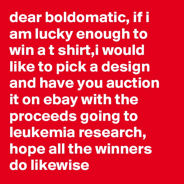 dear boldomatic, if i am lucky enough to win a t shirt,i would like to pick a design and have you auction it on ebay with the proceeds going to leukemia research, hope all the winners do likewise