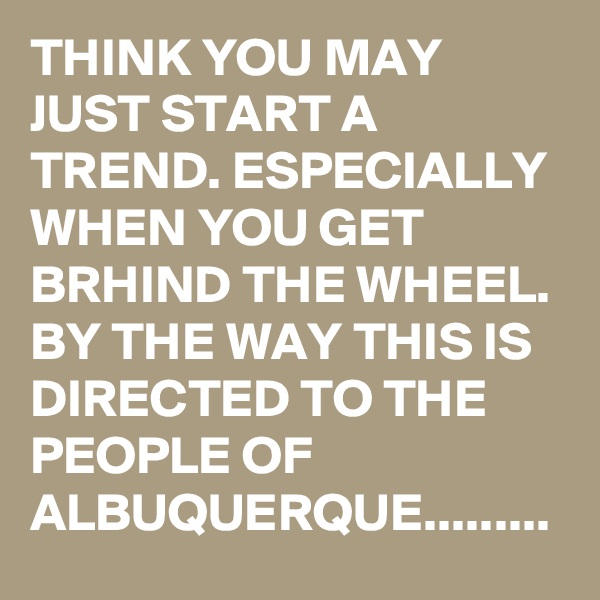 THINK YOU MAY JUST START A TREND. ESPECIALLY WHEN YOU GET BRHIND THE WHEEL. BY THE WAY THIS IS DIRECTED TO THE PEOPLE OF ALBUQUERQUE.........
