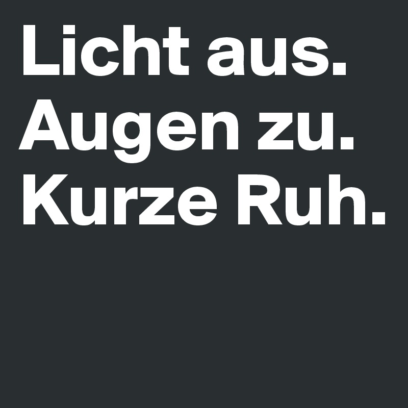Licht aus.
Augen zu.
Kurze Ruh. 
