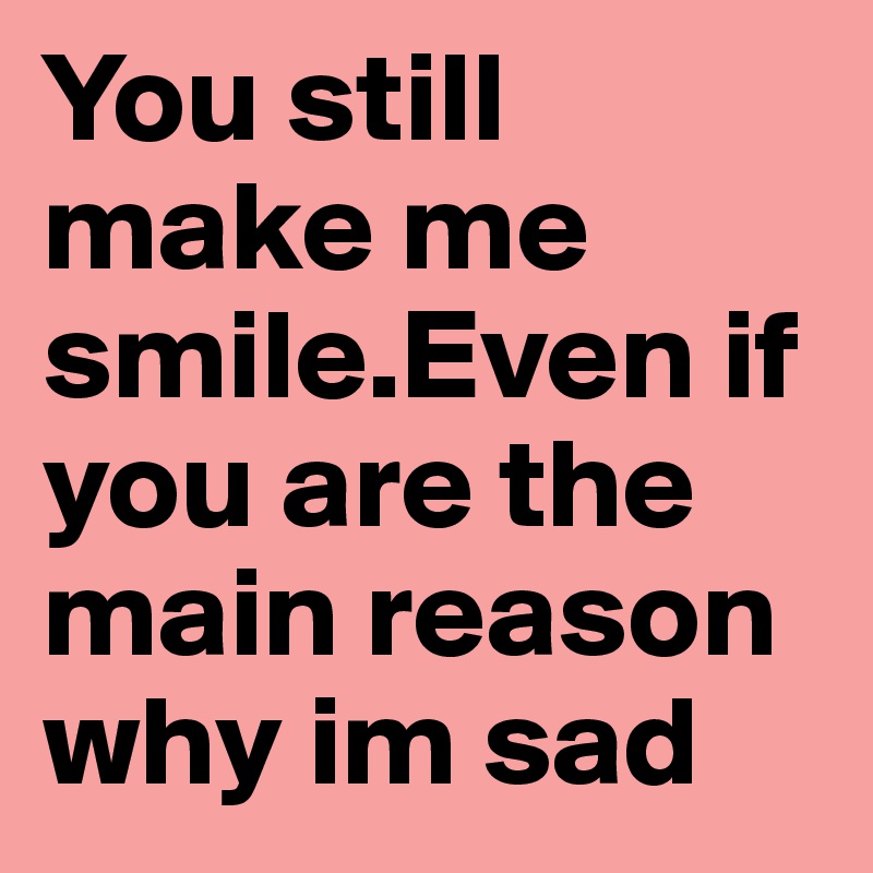 You still make me smile.Even if you are the main reason why im sad