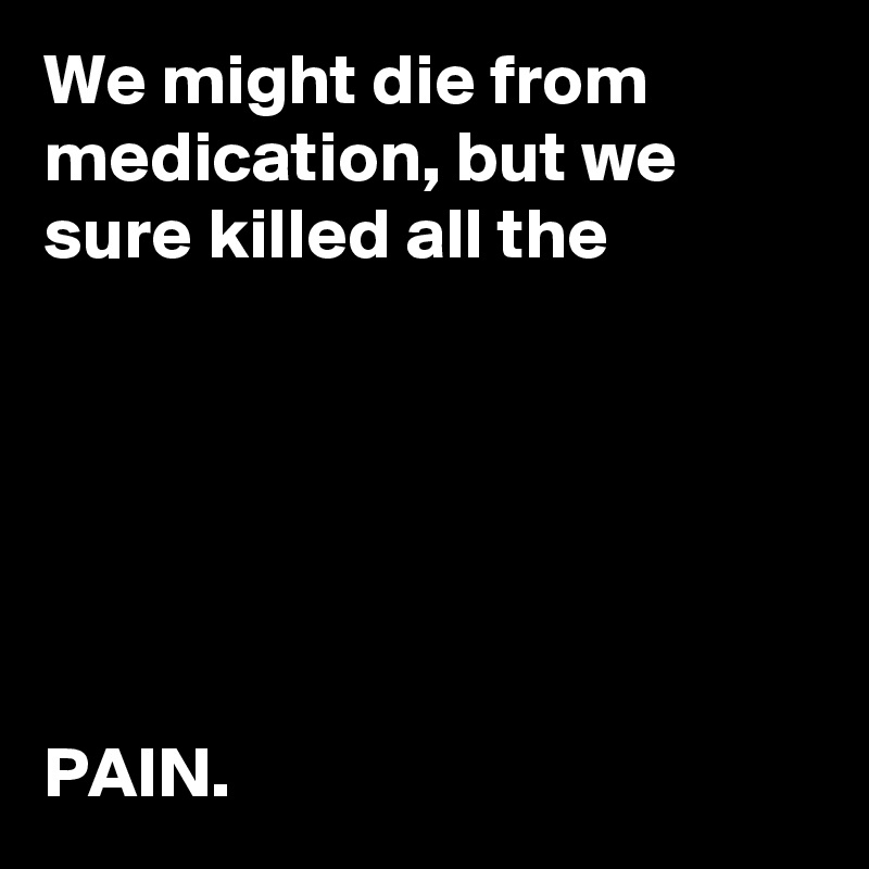 We might die from medication, but we sure killed all the 






PAIN.