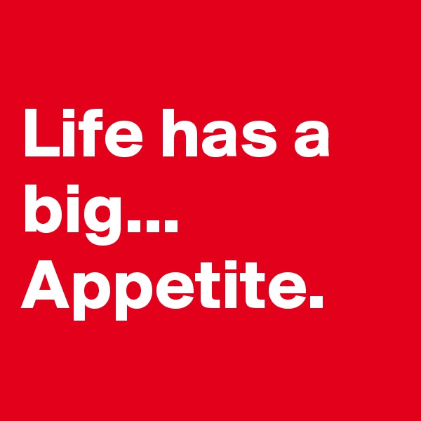 
Life has a big...
Appetite.

