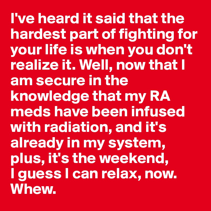 I've heard it said that the hardest part of fighting for your life is when you don't realize it. Well, now that I am secure in the knowledge that my RA meds have been infused with radiation, and it's already in my system, plus, it's the weekend, 
I guess I can relax, now. Whew.