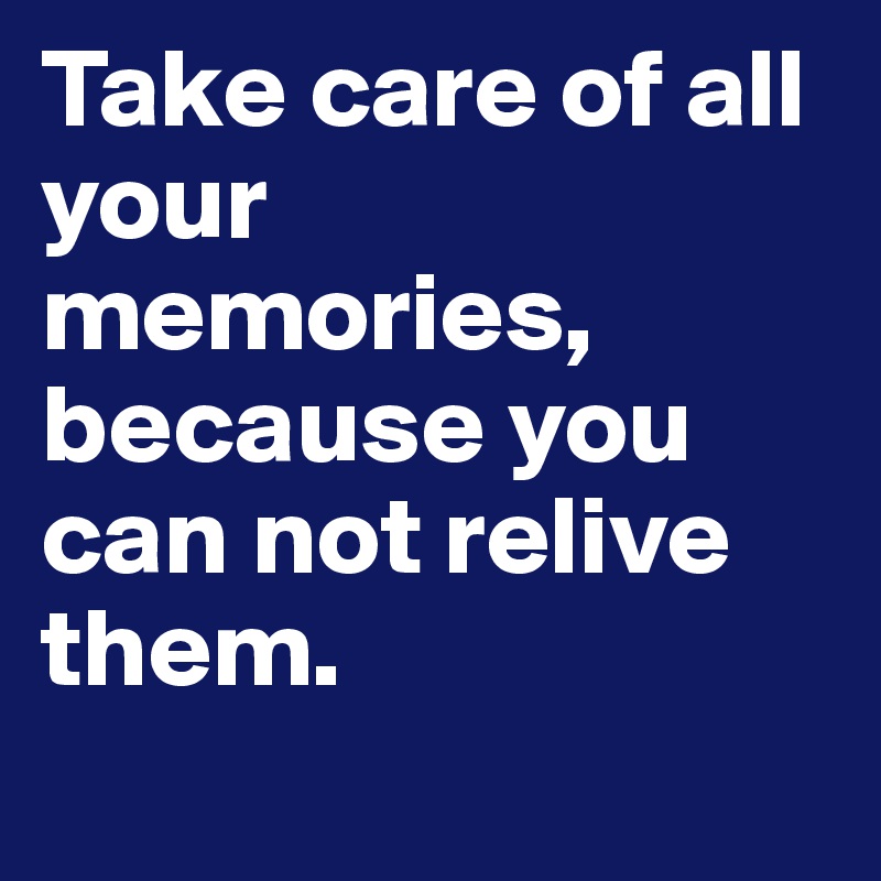 Take care of all your memories, because you can not relive them.
