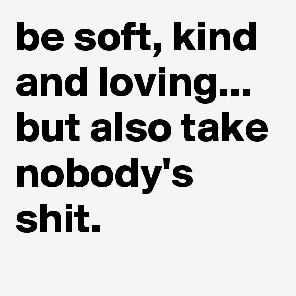be soft, kind and loving... but also take nobody's shit.