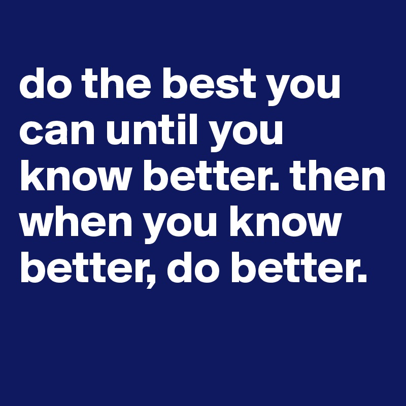 
do the best you can until you know better. then when you know better, do better.
