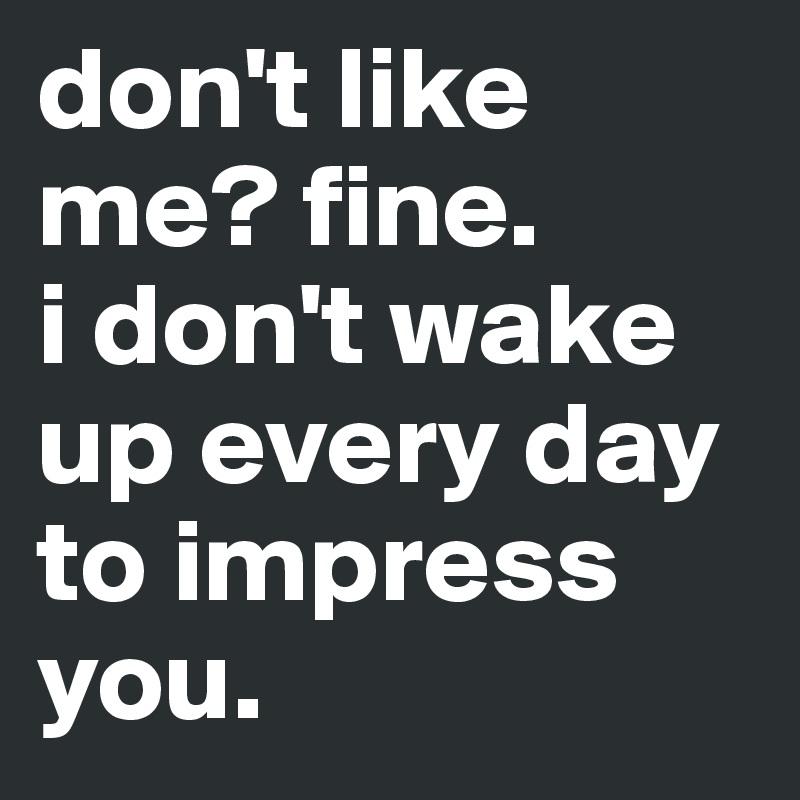 don't like me? fine.
i don't wake up every day to impress you.