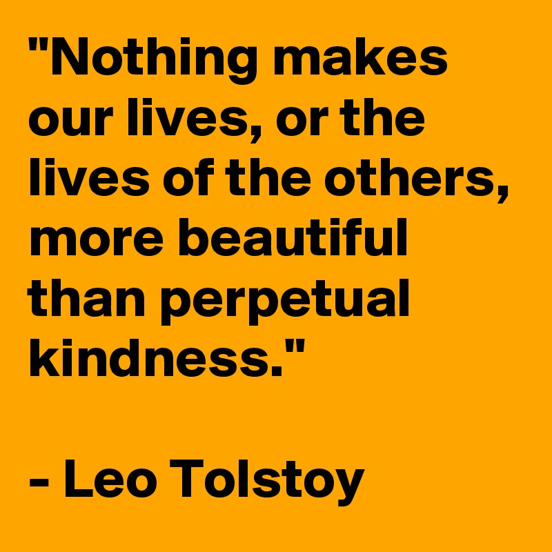 "Nothing makes our lives, or the lives of the others, more beautiful than perpetual kindness."

- Leo Tolstoy