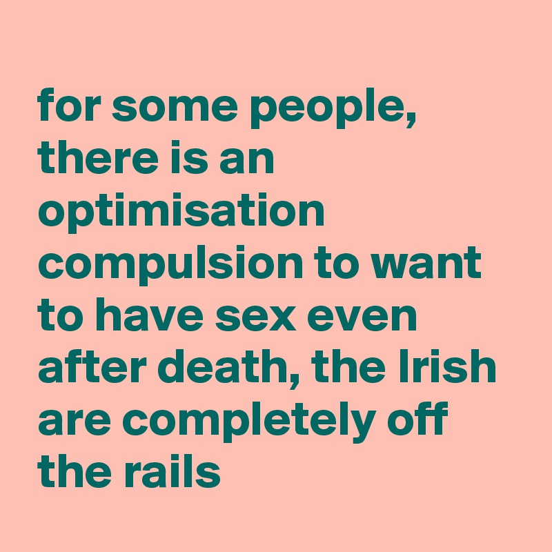 
 for some people,
 there is an
 optimisation
 compulsion to want
 to have sex even
 after death, the Irish 
 are completely off
 the rails