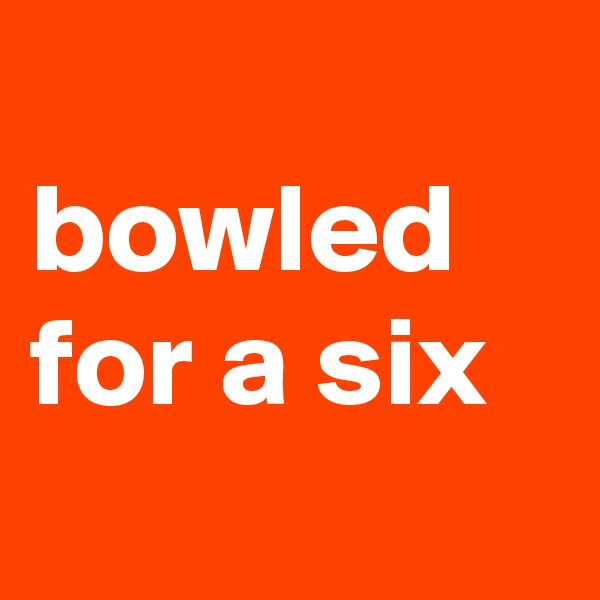 
bowled for a six
