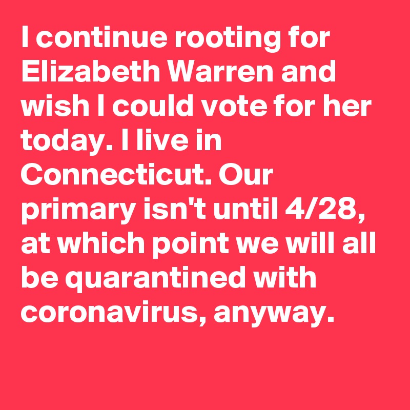 I continue rooting for Elizabeth Warren and wish I could vote for her today. I live in Connecticut. Our primary isn't until 4/28, at which point we will all be quarantined with coronavirus, anyway.