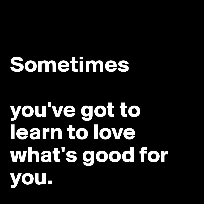  

Sometimes

you've got to learn to love what's good for you. 