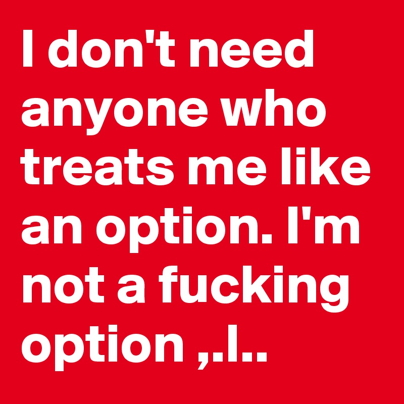 I don't need anyone who treats me like an option. I'm not a fucking option ,.l..