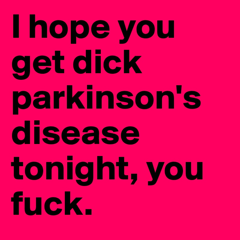 I hope you get dick parkinson's disease tonight, you fuck.