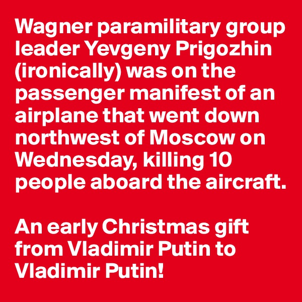 Wagner paramilitary group leader Yevgeny Prigozhin (ironically) was on the passenger manifest of an airplane that went down northwest of Moscow on Wednesday, killing 10 people aboard the aircraft. 

An early Christmas gift from Vladimir Putin to Vladimir Putin!