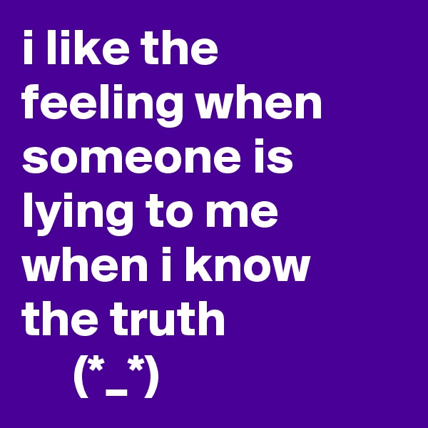 i like the feeling when someone is lying to me when i know the truth
     (*_*)