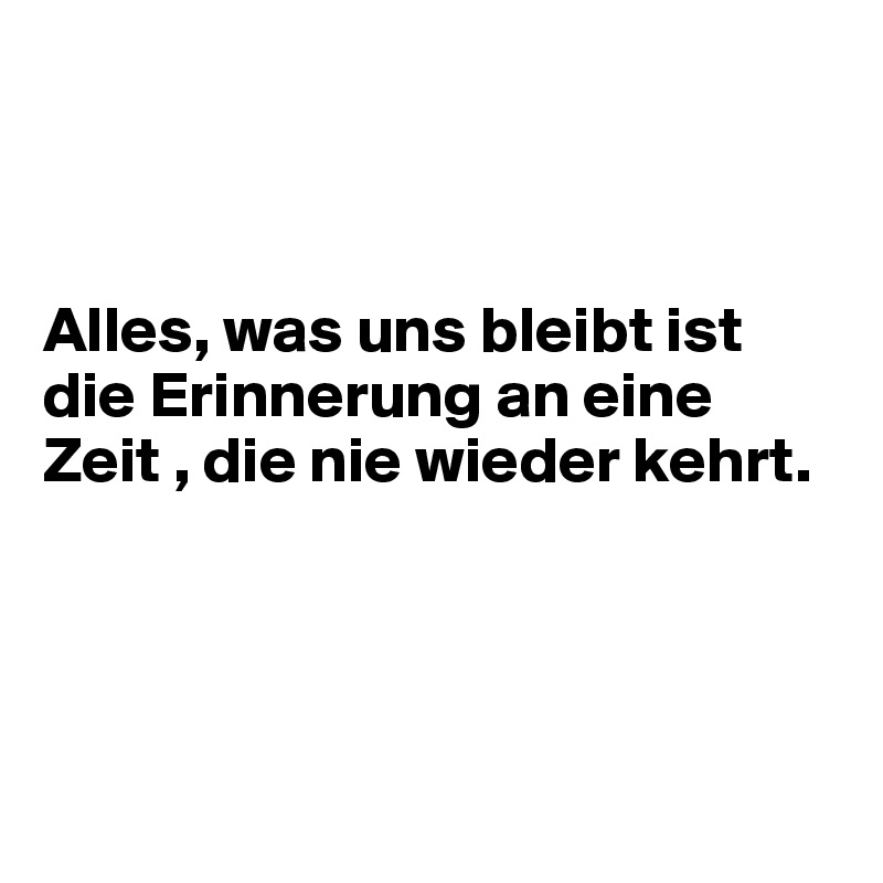 



Alles, was uns bleibt ist die Erinnerung an eine Zeit , die nie wieder kehrt.




