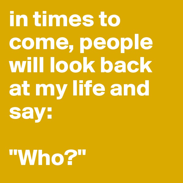 in times to come, people will look back at my life and say:

"Who?"