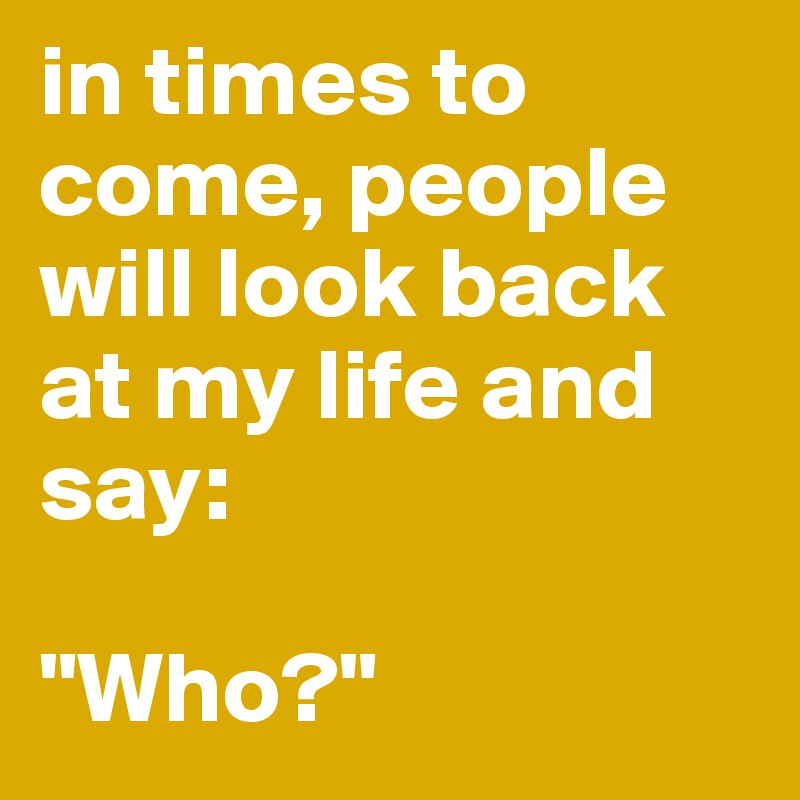 in times to come, people will look back at my life and say:

"Who?"