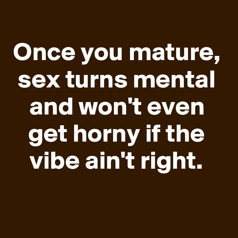 
Once you mature, sex turns mental and won't even get horny if the vibe ain't right.
