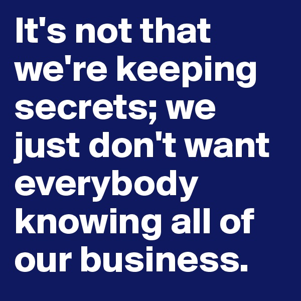 It's not that we're keeping secrets; we just don't want everybody knowing all of our business.