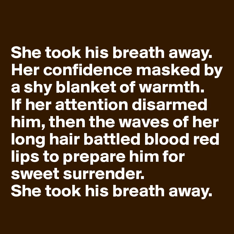

She took his breath away. Her confidence masked by a shy blanket of warmth. 
If her attention disarmed him, then the waves of her long hair battled blood red lips to prepare him for sweet surrender. 
She took his breath away. 
