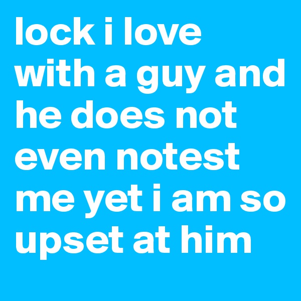 lock i love with a guy and he does not even notest me yet i am so upset at him 