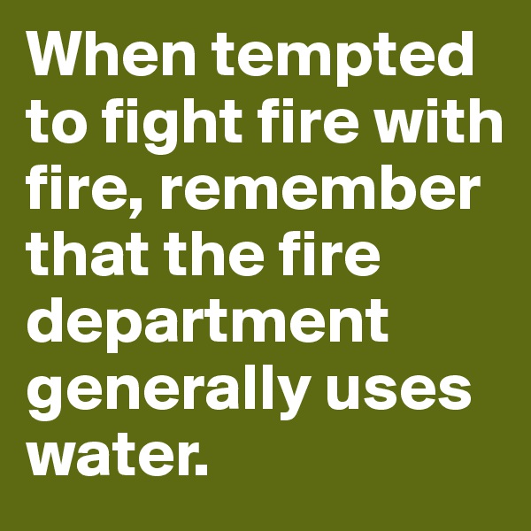 When tempted to fight fire with fire, remember that the fire department generally uses water.