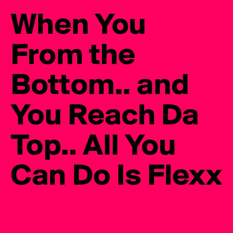 When You From the Bottom.. and You Reach Da Top.. All You Can Do Is Flexx