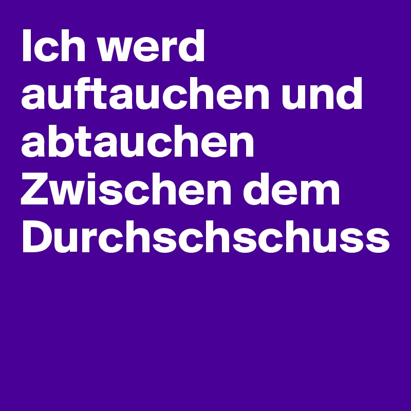 Ich werd auftauchen und abtauchen 
Zwischen dem Durchschschuss

