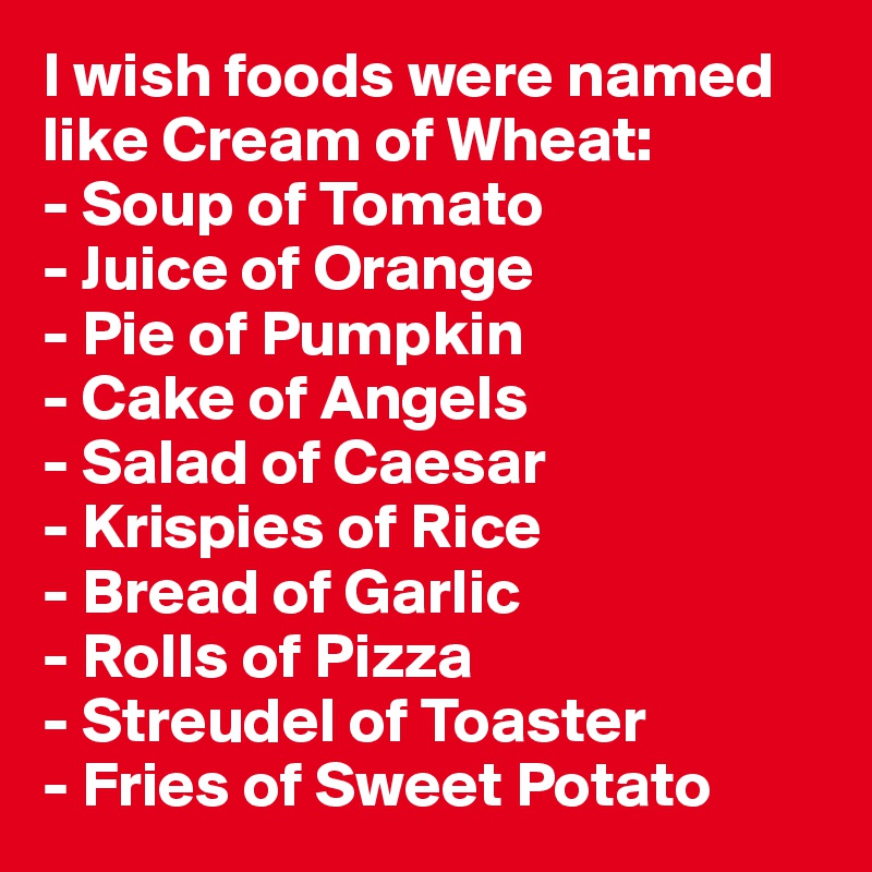 I wish foods were named like Cream of Wheat:
- Soup of Tomato
- Juice of Orange
- Pie of Pumpkin
- Cake of Angels
- Salad of Caesar
- Krispies of Rice
- Bread of Garlic
- Rolls of Pizza
- Streudel of Toaster
- Fries of Sweet Potato