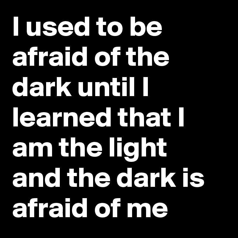 I used to be afraid of the dark until I learned that I am the light and the dark is afraid of me