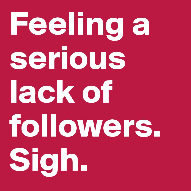 Feeling a serious lack of followers. Sigh. 