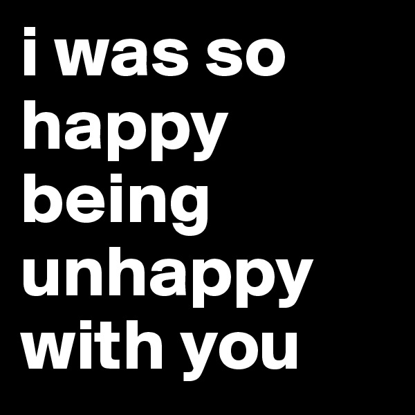 i was so happy being unhappy with you