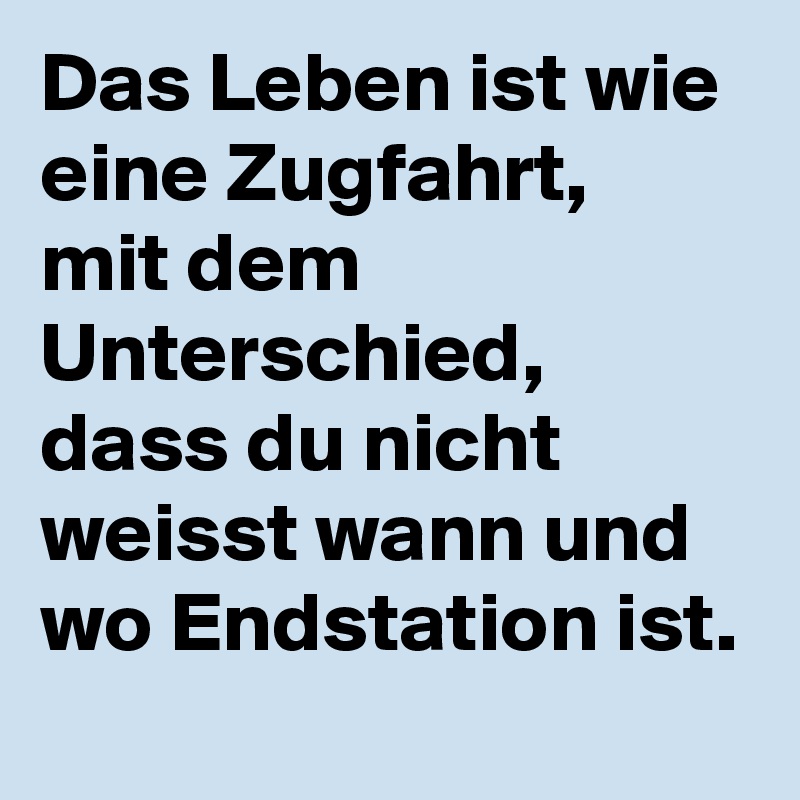 Das Leben ist wie eine Zugfahrt,
mit dem Unterschied, dass du nicht weisst wann und wo Endstation ist.