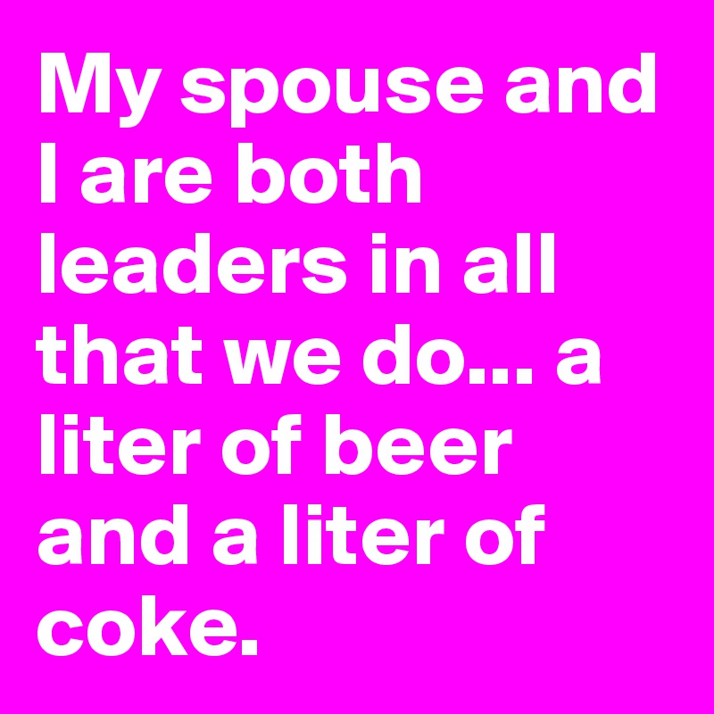 My spouse and I are both leaders in all that we do... a liter of beer and a liter of coke.