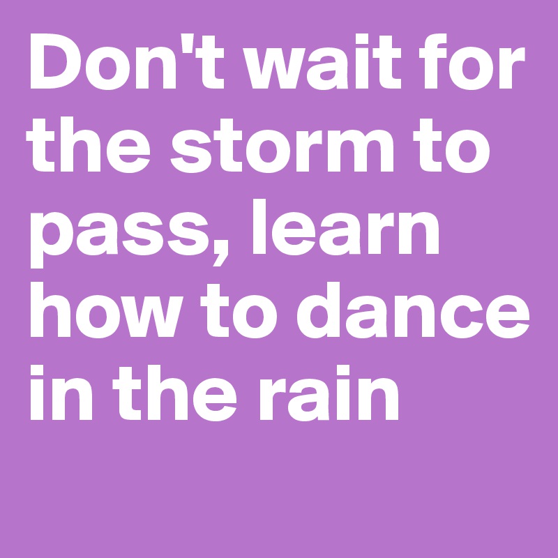 Don't wait for the storm to pass, learn how to dance in the rain