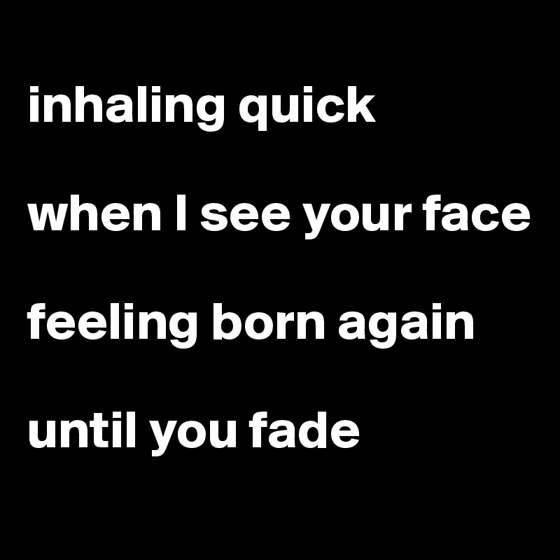 
inhaling quick 

when I see your face 

feeling born again 

until you fade
