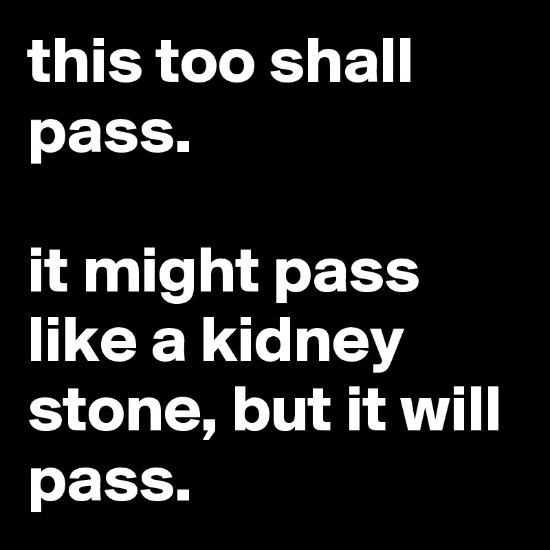 this too shall pass.

it might pass like a kidney stone, but it will pass.