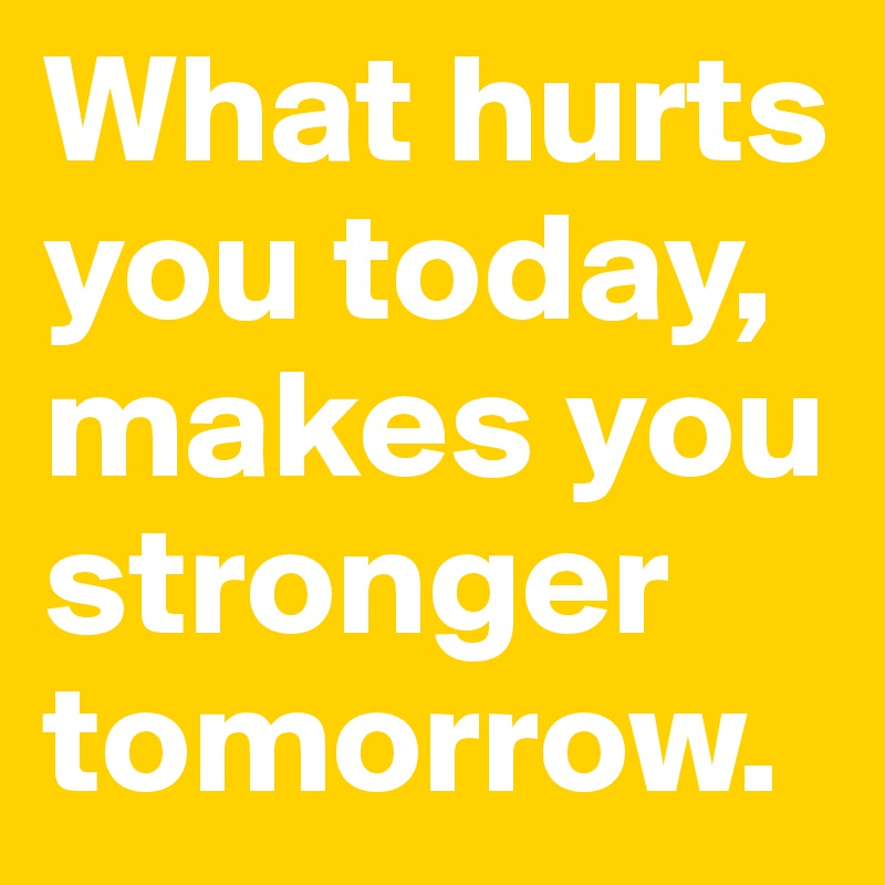 What hurts you today, makes you stronger tomorrow.