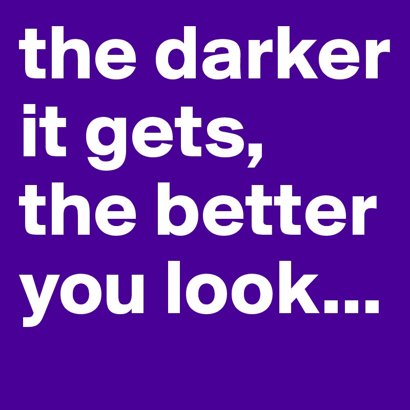 the darker it gets, the better you look...