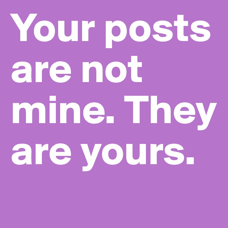Your posts are not mine. They are yours.