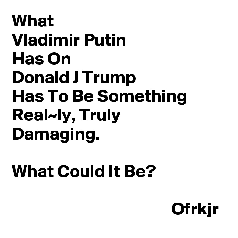 What 
Vladimir Putin 
Has On
Donald J Trump 
Has To Be Something
Real~ly, Truly
Damaging.

What Could It Be?
                                           
                                             Ofrkjr