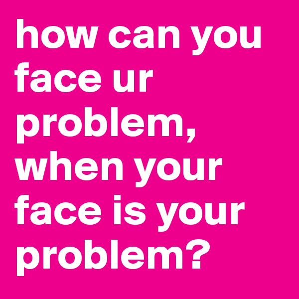 how can you face ur problem, when your face is your problem? 