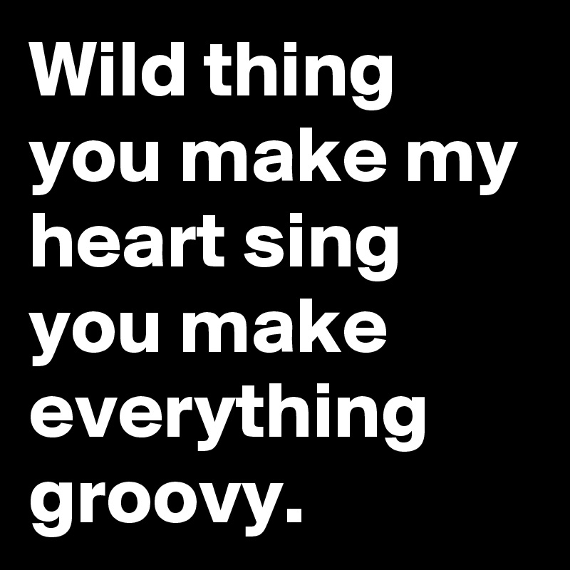 Wild thing you make my heart sing you make everything groovy.