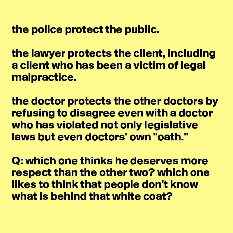 
the police protect the public.

the lawyer protects the client, including a client who has been a victim of legal malpractice.

the doctor protects the other doctors by refusing to disagree even with a doctor who has violated not only legislative laws but even doctors' own "oath."

Q: which one thinks he deserves more respect than the other two? which one likes to think that people don't know what is behind that white coat?
