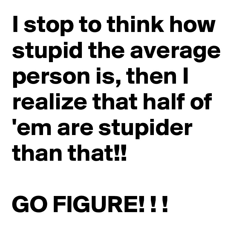 I stop to think how stupid the average person is, then I realize that half of 'em are stupider than that!!

GO FIGURE! ! !