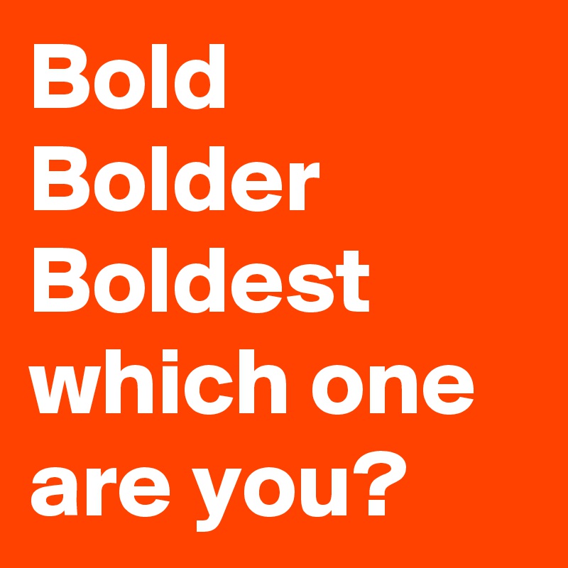 Bold
Bolder
Boldest
which one are you?