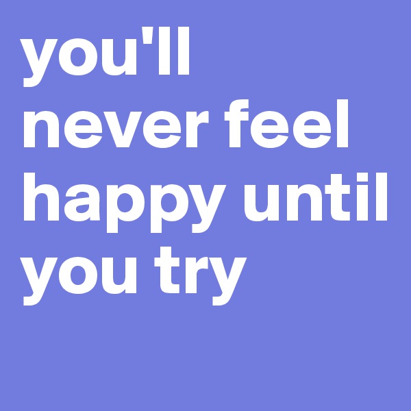 you'll never feel happy until you try 