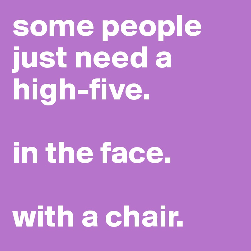 some people just need a high-five.

in the face.

with a chair. 